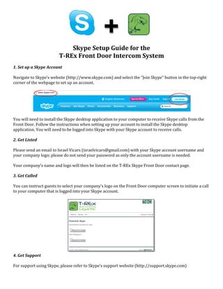  	
  	
  
	
  
	
  
	
  
	
  
	
  
Skype	
  Setup	
  Guide	
  for	
  the	
  	
  
T-­REx	
  Front	
  Door	
  Intercom	
  System	
  
	
  
1.	
  Set	
  up	
  a	
  Skype	
  Account	
  
	
  
Navigate	
  to	
  Skype’s	
  website	
  (http://www.skype.com)	
  and	
  select	
  the	
  “Join	
  Skype”	
  button	
  in	
  the	
  top-­‐right	
  
corner	
  of	
  the	
  webpage	
  to	
  set	
  up	
  an	
  account.	
  	
  
	
  
	
  
You	
  will	
  need	
  to	
  install	
  the	
  Skype	
  desktop	
  application	
  to	
  your	
  computer	
  to	
  receive	
  Skype	
  calls	
  from	
  the	
  
Front	
  Door.	
  Follow	
  the	
  instructions	
  when	
  setting	
  up	
  your	
  account	
  to	
  install	
  the	
  Skype	
  desktop	
  
application.	
  You	
  will	
  need	
  to	
  be	
  logged	
  into	
  Skype	
  with	
  your	
  Skype	
  account	
  to	
  receive	
  calls.	
  
	
  
2.	
  Get	
  Listed	
  
	
  
Please	
  send	
  an	
  email	
  to	
  Israel	
  Vicars	
  (israelvicars@gmail.com)	
  with	
  your	
  Skype	
  account	
  username	
  and	
  
your	
  company	
  logo;	
  please	
  do	
  not	
  send	
  your	
  password	
  as	
  only	
  the	
  account	
  username	
  is	
  needed.	
  	
  
	
  
Your	
  company’s	
  name	
  and	
  logo	
  will	
  then	
  be	
  listed	
  on	
  the	
  T-­‐REx	
  Skype	
  Front	
  Door	
  contact	
  page.	
  
	
  
3.	
  Get	
  Called	
  
	
  
You	
  can	
  instruct	
  guests	
  to	
  select	
  your	
  company’s	
  logo	
  on	
  the	
  Front	
  Door	
  computer	
  screen	
  to	
  initiate	
  a	
  call	
  
to	
  your	
  computer	
  that	
  is	
  logged	
  into	
  your	
  Skype	
  account.	
  
	
  
	
  
4.	
  Get	
  Support	
  
	
  
For	
  support	
  using	
  Skype,	
  please	
  refer	
  to	
  Skype’s	
  support	
  website	
  (http://support.skype.com)	
  
 