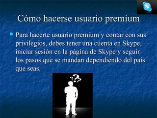 Cómo hacerse usuario premium
   Para hacerte usuario premium y contar con sus
    privilegios, debes tener una cuenta en Skype,
    iniciar sesión en la página de Skype y seguir
    los pasos que se mandan dependiendo del país
    que seas.
 