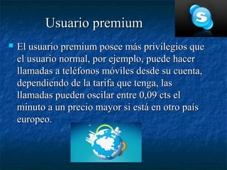 Usuario premium
   El usuario premium posee más privilegios que
    el usuario normal, por ejemplo, puede hacer
    llamadas a teléfonos móviles desde su cuenta,
    dependiendo de la tarifa que tenga, las
    llamadas pueden oscilar entre 0,09 cts el
    minuto a un precio mayor si está en otro país
    europeo.
 