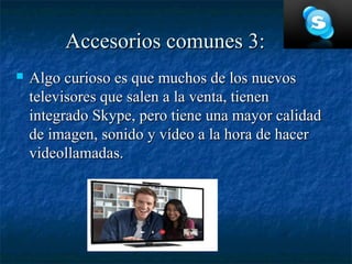 Accesorios comunes 3:
   Algo curioso es que muchos de los nuevos
    televisores que salen a la venta, tienen
    integrado Skype, pero tiene una mayor calidad
    de imagen, sonido y vídeo a la hora de hacer
    videollamadas.
 