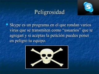 Peligrosidad
   Skype es un programa en el que rondan varios
    virus que se transmiten como “usuarios” que te
    agregan y si aceptas la petición puedes poner
    en peligro tu equipo.
 