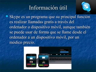 Información útil
   Skype es un programa que su principal función
    es realizar llamadas gratis a través del
    ordenador o dispositivo móvil, aunque también
    se puede usar de forma que se llame desde el
    ordenador a un dispositivo móvil, por un
    módico precio.
 