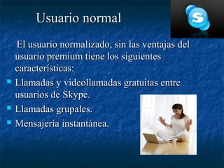 Usuario normal
    El usuario normalizado, sin las ventajas del
    usuario premium tiene los siguientes
    características:
   Llamadas y videollamadas gratuitas entre
    usuarios de Skype.
   Llamadas grupales.
   Mensajería instantánea.
 
