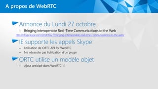 Annonce du Lundi 27 octobre
– Bringing Interoperable Real-Time Communications to the Web
http://blogs.skype.com/2014/10/27/bringing-interoperable-real-time-communications-to-the-web/
IE supporte les appels Skype
– Utilisation de ORTC API for WebRTC
– Ne nécessite pas l’utilization d’un plugin
ORTC utilise un modèle objet
– Ajout anticipé dans WebRTC 1.1
A propos de WebRTC
 