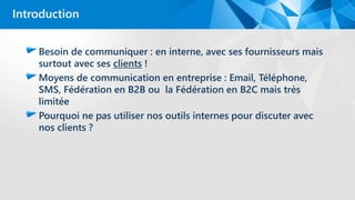 Besoin de communiquer : en interne, avec ses fournisseurs mais
surtout avec ses clients !
Moyens de communication en entreprise : Email, Téléphone,
SMS, Fédération en B2B ou la Fédération en B2C mais très
limitée
Pourquoi ne pas utiliser nos outils internes pour discuter avec
nos clients ?
Introduction
 