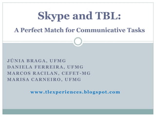 Skype and TBL:
  A Perfect Match for Communicative Tasks



JÚNIA BRAGA, UFMG
DANIELA FERREIRA, UFMG
MARCOS RACILAN, CEFET-MG
MARISA CARNEIRO, UFMG

      www.tlexperiences.blogspot.com
 