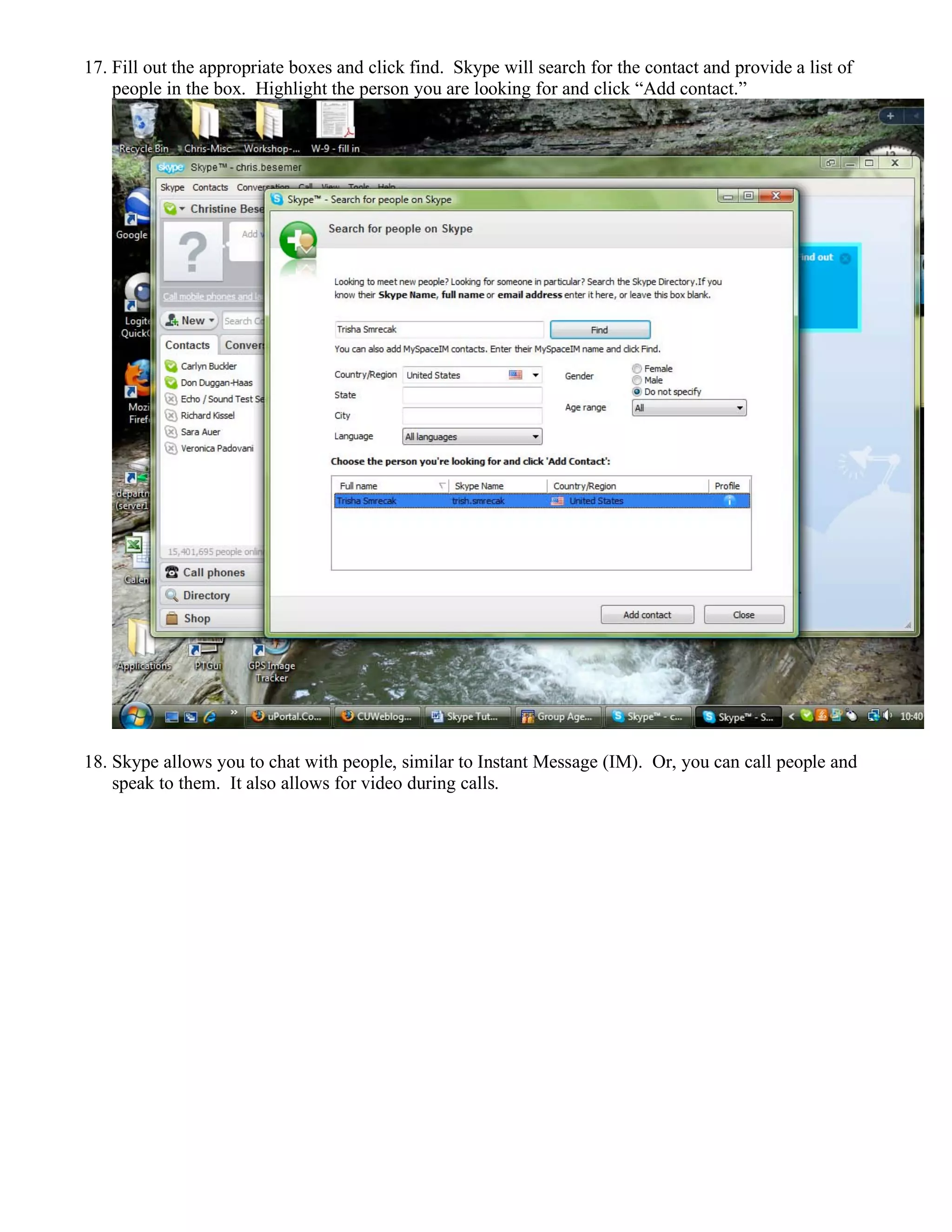 17. Fill out the appropriate boxes and click find. Skype will search for the contact and provide a list of
people in the box. Highlight the person you are looking for and click “Add contact.”
18. Skype allows you to chat with people, similar to Instant Message (IM). Or, you can call people and
speak to them. It also allows for video during calls.
 