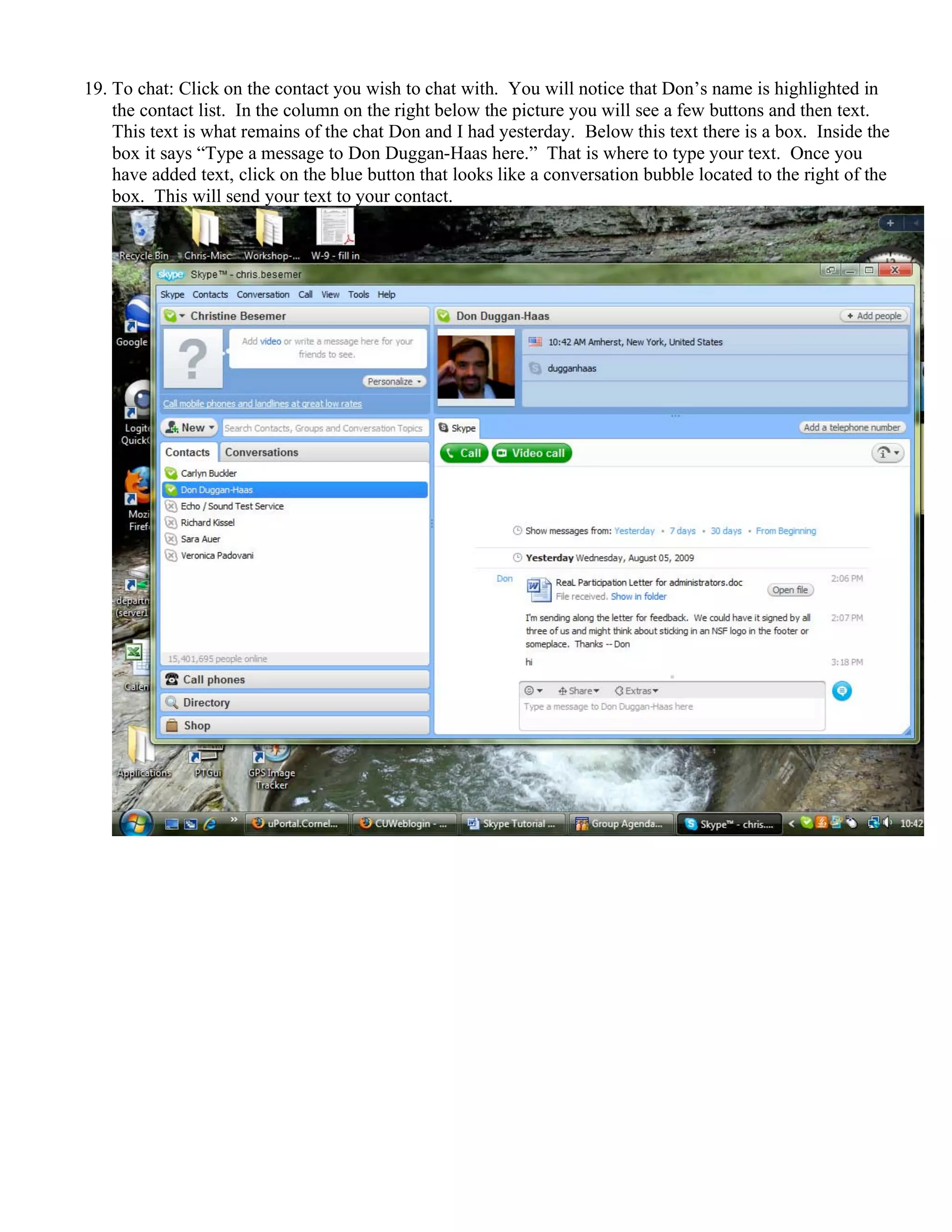 19. To chat: Click on the contact you wish to chat with. You will notice that Don’s name is highlighted in
the contact list. In the column on the right below the picture you will see a few buttons and then text.
This text is what remains of the chat Don and I had yesterday. Below this text there is a box. Inside the
box it says “Type a message to Don Duggan-Haas here.” That is where to type your text. Once you
have added text, click on the blue button that looks like a conversation bubble located to the right of the
box. This will send your text to your contact.
 