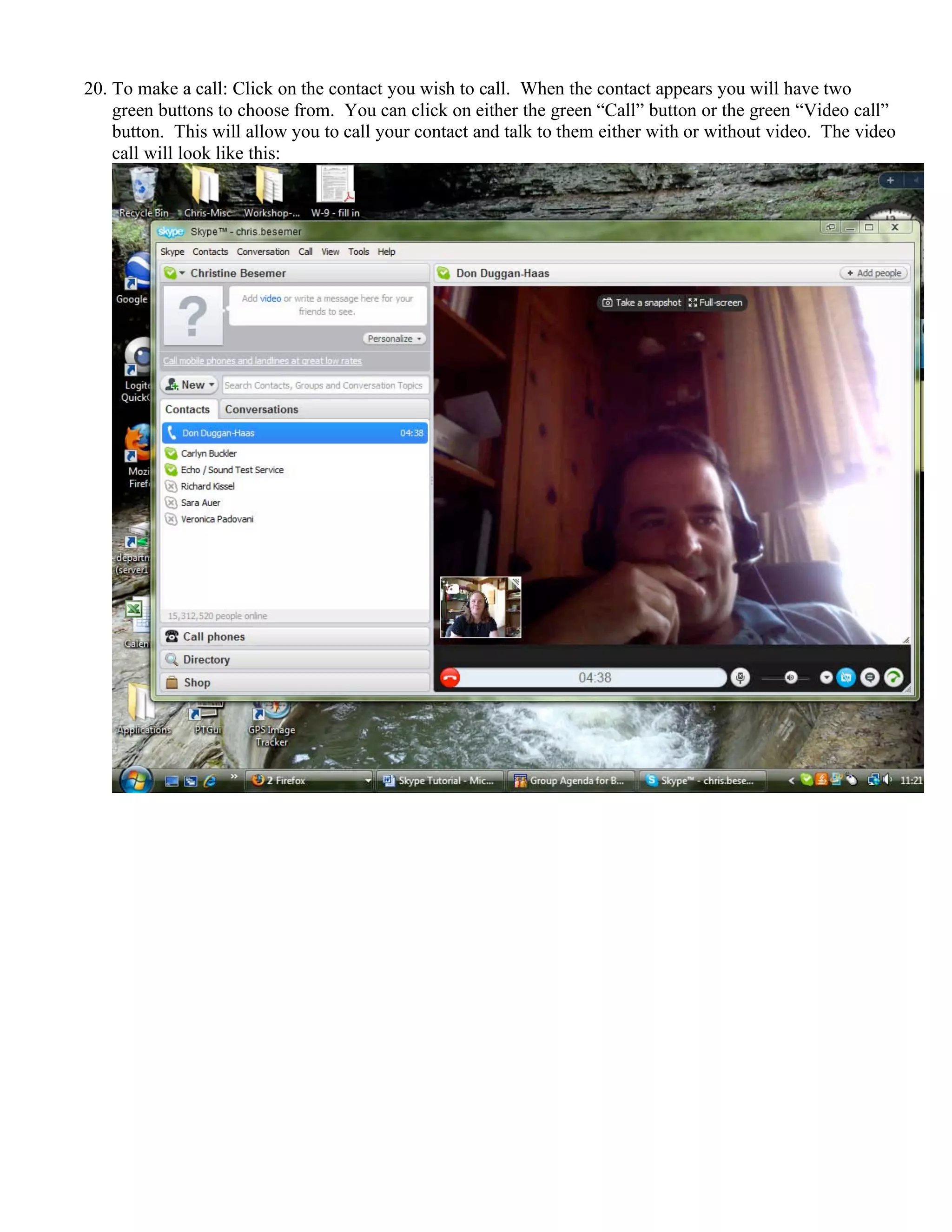 20. To make a call: Click on the contact you wish to call. When the contact appears you will have two
green buttons to choose from. You can click on either the green “Call” button or the green “Video call”
button. This will allow you to call your contact and talk to them either with or without video. The video
call will look like this:
 