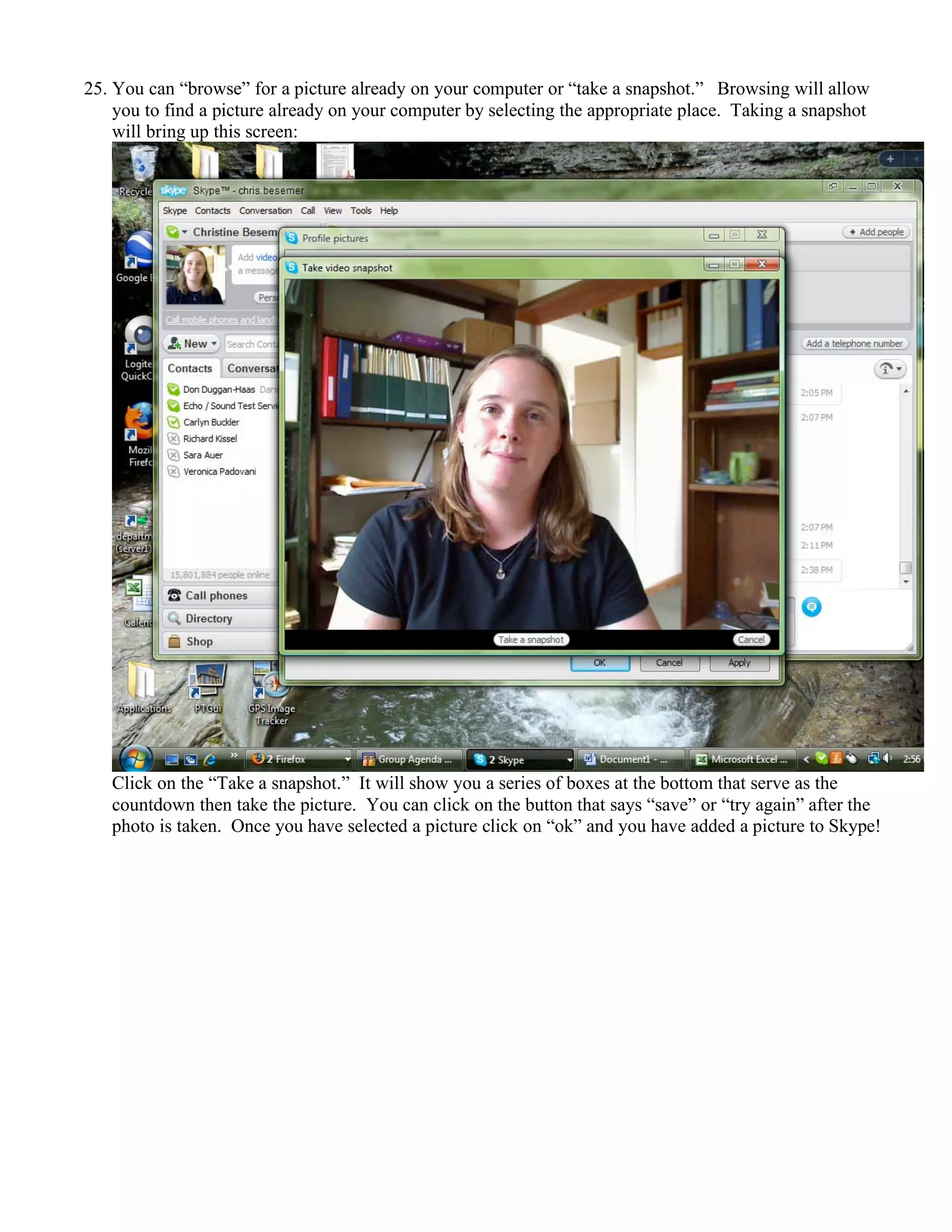 25. You can “browse” for a picture already on your computer or “take a snapshot.” Browsing will allow
you to find a picture already on your computer by selecting the appropriate place. Taking a snapshot
will bring up this screen:
Click on the “Take a snapshot.” It will show you a series of boxes at the bottom that serve as the
countdown then take the picture. You can click on the button that says “save” or “try again” after the
photo is taken. Once you have selected a picture click on “ok” and you have added a picture to Skype!
 