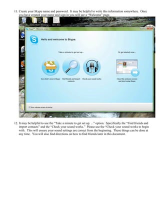 11. Create your Skype name and password. It may be helpful to write this information somewhere. Once
you have created your name and sign in you will see a “Welcome” page.
12. It may be helpful to use the “Take a minute to get set up. . .” option. Specifically the “Find friends and
import contacts” and the “Check your sound works.” Please use the “Check your sound works to begin
with. This will ensure your sound settings are correct from the beginning. These things can be done at
any time. You will also find directions on how to find friends later in this document.
 