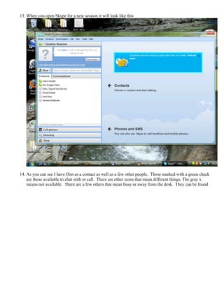 13. When you open Skype for a new session it will look like this:
14. As you can see I have Don as a contact as well as a few other people. Those marked with a green check
are those available to chat with or call. There are other icons that mean different things. The gray x
means not available. There are a few others that mean busy or away from the desk. They can be found
 