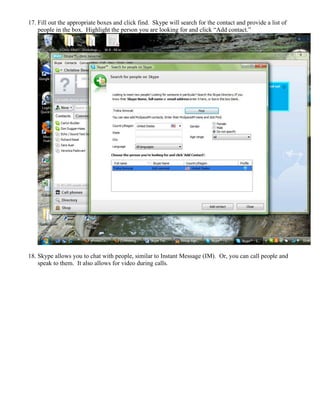 17. Fill out the appropriate boxes and click find. Skype will search for the contact and provide a list of
people in the box. Highlight the person you are looking for and click “Add contact.”
18. Skype allows you to chat with people, similar to Instant Message (IM). Or, you can call people and
speak to them. It also allows for video during calls.
 