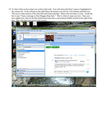 19. To chat: Click on the contact you wish to chat with. You will notice that Don’s name is highlighted in
the contact list. In the column on the right below the picture you will see a few buttons and then text.
This text is what remains of the chat Don and I had yesterday. Below this text there is a box. Inside the
box it says “Type a message to Don Duggan-Haas here.” That is where to type your text. Once you
have added text, click on the blue button that looks like a conversation bubble located to the right of the
box. This will send your text to your contact.
 