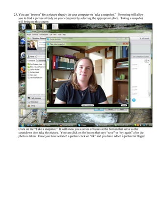 25. You can “browse” for a picture already on your computer or “take a snapshot.” Browsing will allow
you to find a picture already on your computer by selecting the appropriate place. Taking a snapshot
will bring up this screen:
Click on the “Take a snapshot.” It will show you a series of boxes at the bottom that serve as the
countdown then take the picture. You can click on the button that says “save” or “try again” after the
photo is taken. Once you have selected a picture click on “ok” and you have added a picture to Skype!
 