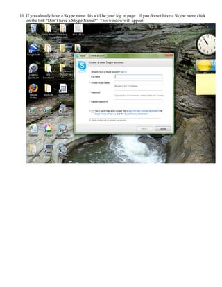 10. If you already have a Skype name this will be your log in page. If you do not have a Skype name click
on the link “Don’t have a Skype Name?” This window will appear.
 