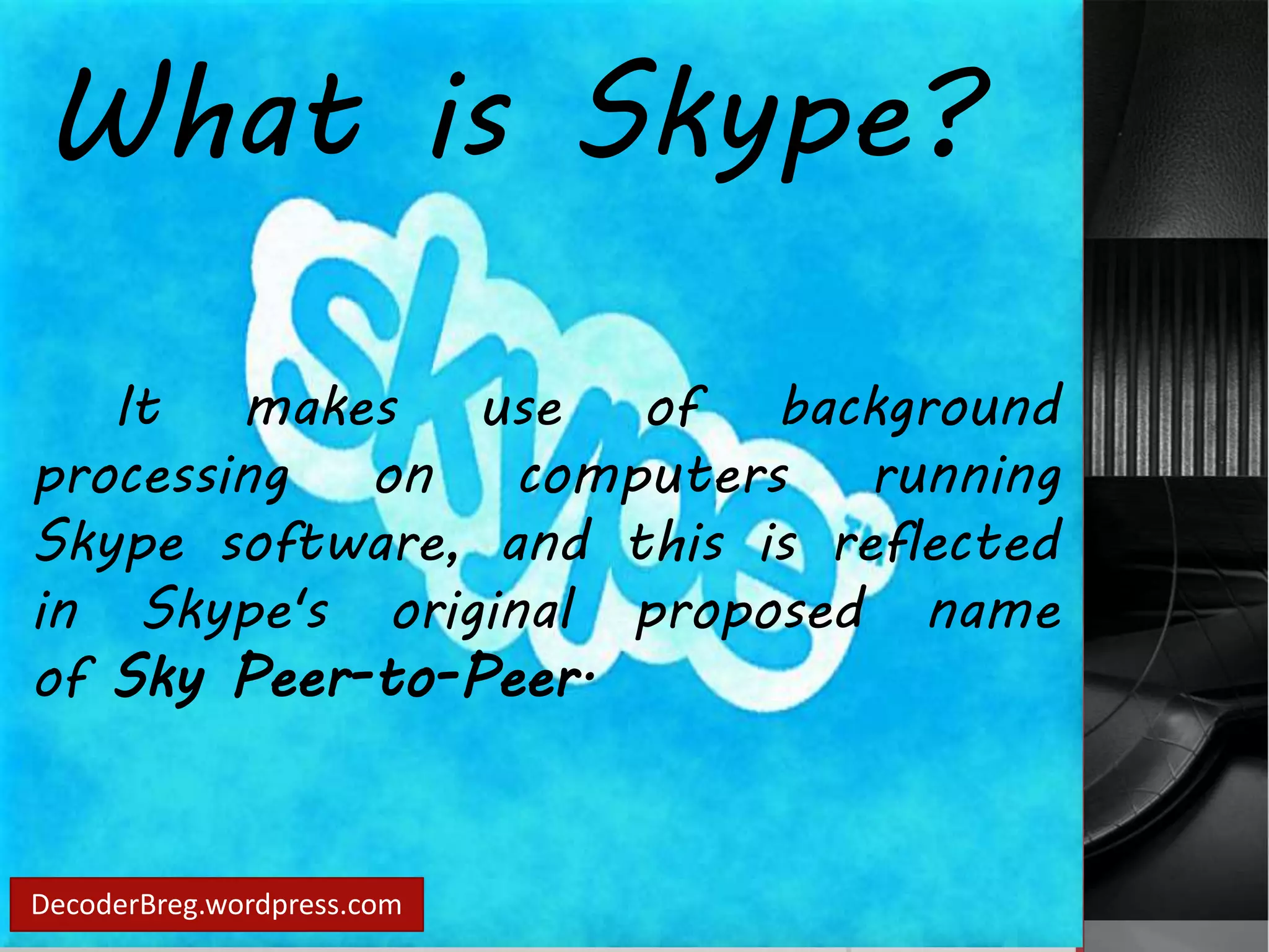 What is Skype? 
It makes use of background 
processing on computers running 
Skype software, and this is reflected 
in Skype's original proposed name 
of Sky Peer-to-Peer. 
DecoderBreg.wordpress.com 
 