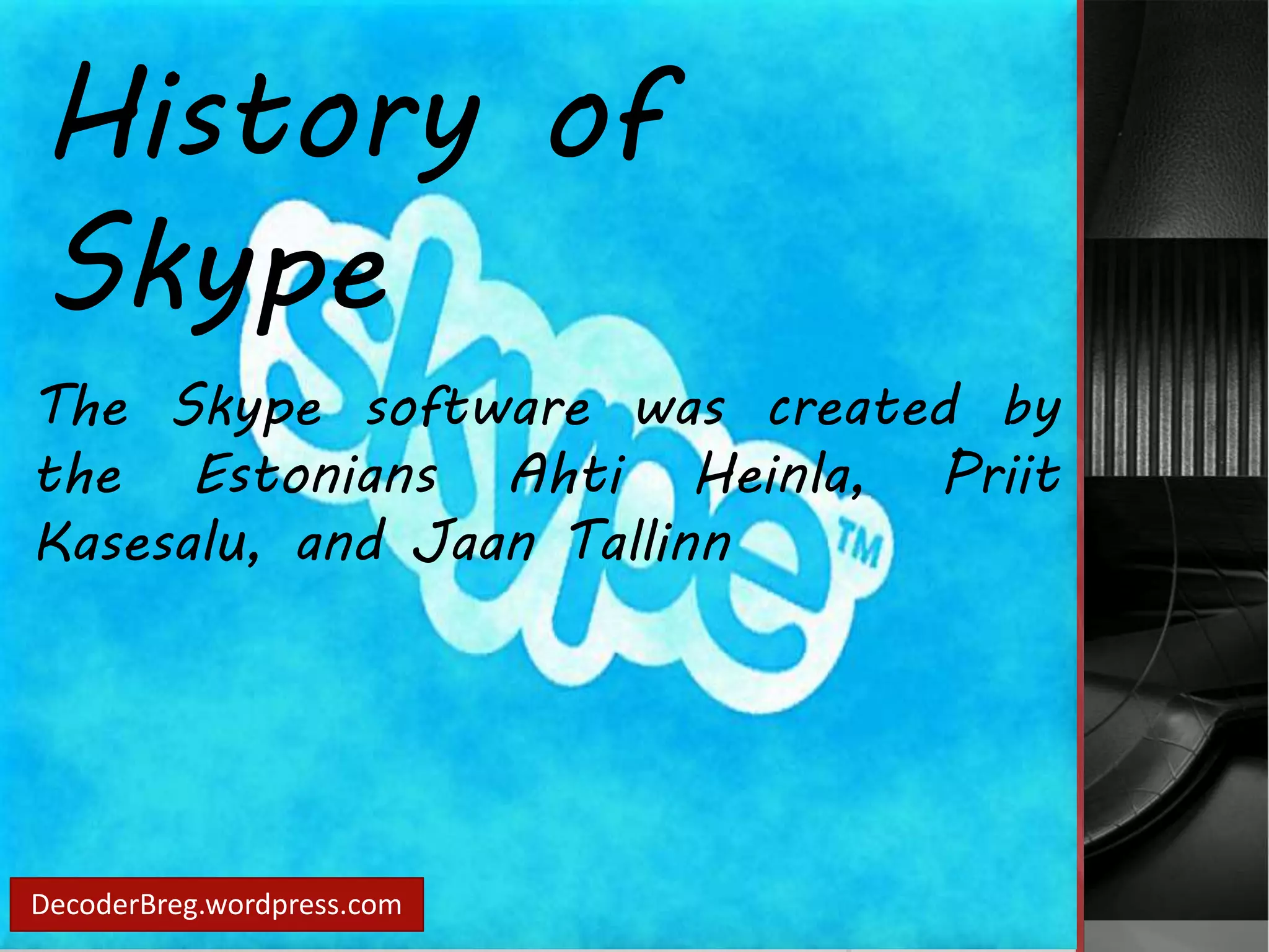 History of 
Skype 
The Skype software was created by 
the Estonians Ahti Heinla, Priit 
Kasesalu, and Jaan Tallinn 
DecoderBreg.wordpress.com 
 