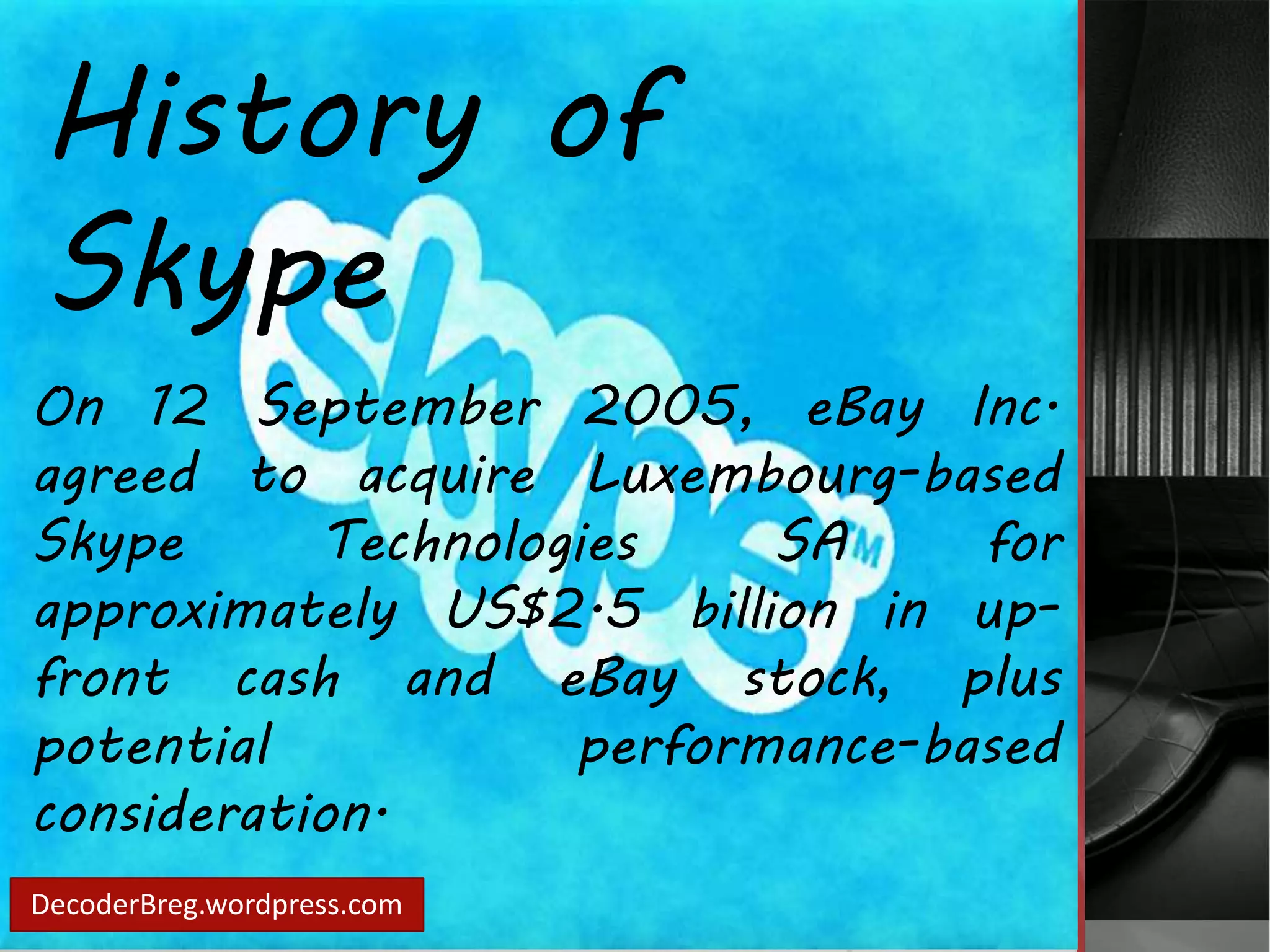 History of 
Skype 
On 12 September 2005, eBay Inc. 
agreed to acquire Luxembourg-based 
Skype Technologies SA for 
approximately US$2.5 billion in up-front 
cash and eBay stock, plus 
potential performance-based 
consideration. 
DecoderBreg.wordpress.com 
 