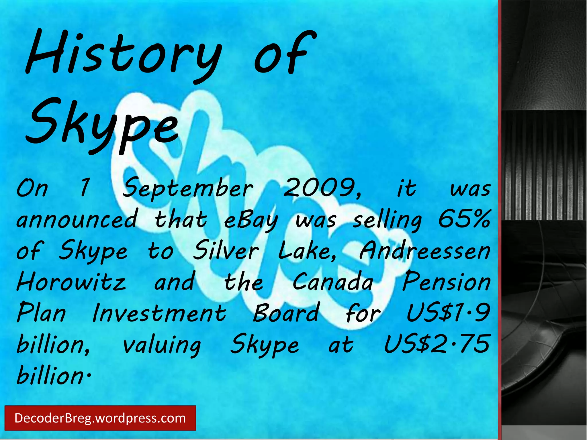 History of 
Skype 
On 1 September 2009, it was 
announced that eBay was selling 65% 
of Skype to Silver Lake, Andreessen 
Horowitz and the Canada Pension 
Plan Investment Board for US$1.9 
billion, valuing Skype at US$2.75 
billion. 
DecoderBreg.wordpress.com 
 