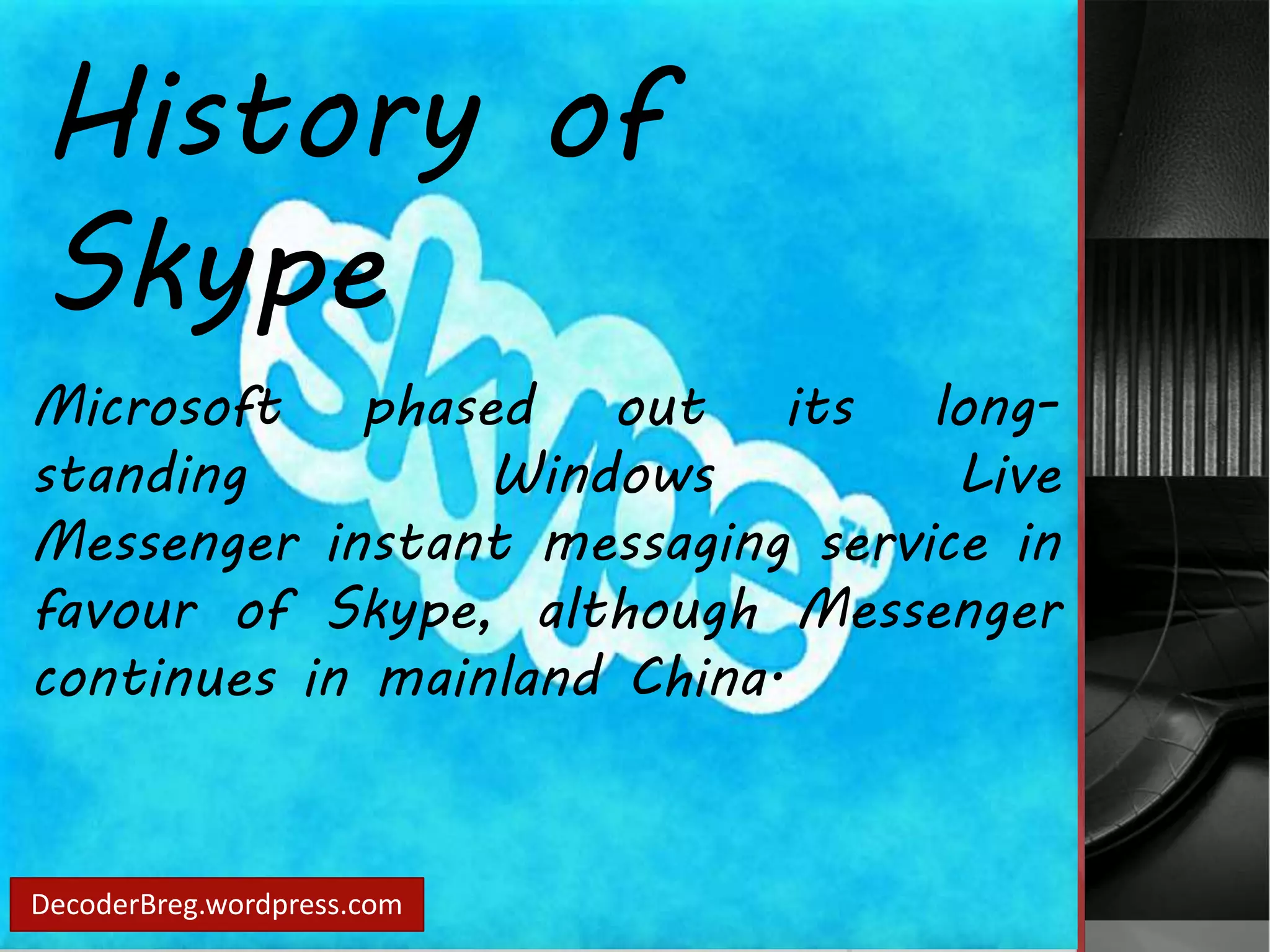 History of 
Skype 
Microsoft phased out its long-standing 
Windows Live 
Messenger instant messaging service in 
favour of Skype, although Messenger 
continues in mainland China. 
DecoderBreg.wordpress.com 
 