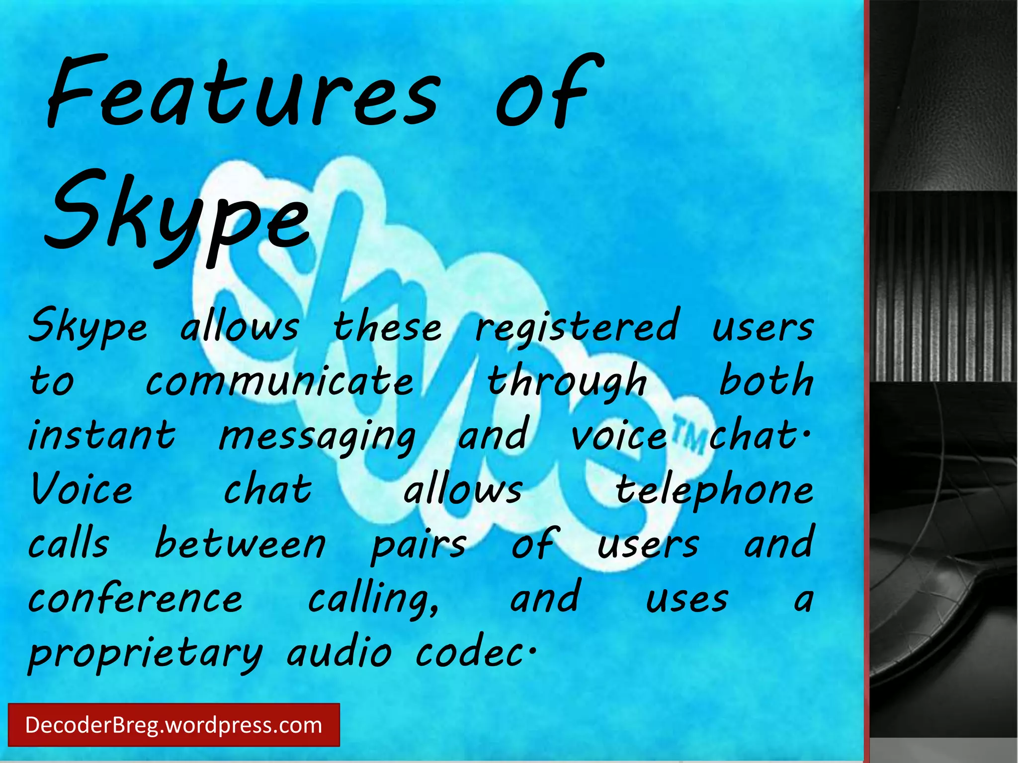 Features of 
Skype 
Skype allows these registered users 
to communicate through both 
instant messaging and voice chat. 
Voice chat allows telephone 
calls between pairs of users and 
conference calling, and uses a 
proprietary audio codec. 
DecoderBreg.wordpress.com 
 