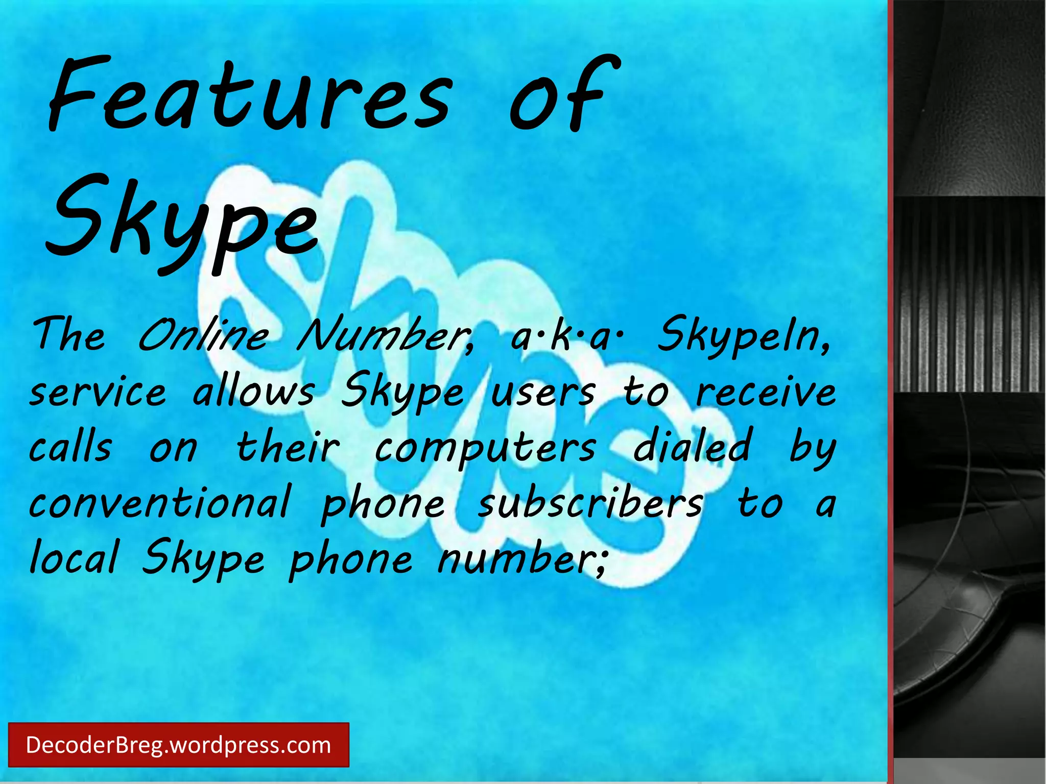 Features of 
Skype 
The Online Number, a.k.a. SkypeIn, 
service allows Skype users to receive 
calls on their computers dialed by 
conventional phone subscribers to a 
local Skype phone number; 
DecoderBreg.wordpress.com 
 