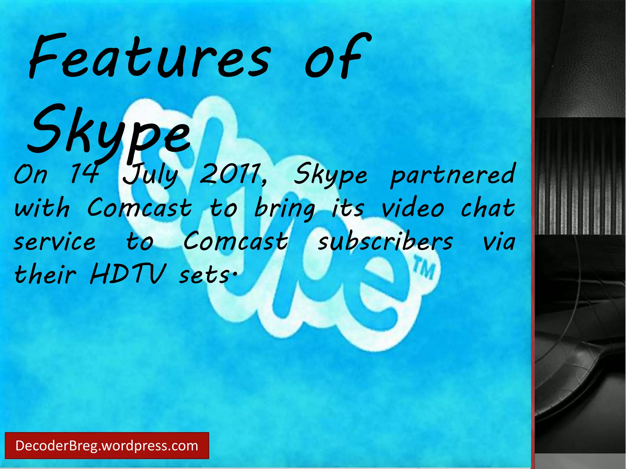 Features of 
Skype 
On 14 July 2011, Skype partnered 
with Comcast to bring its video chat 
service to Comcast subscribers via 
their HDTV sets. 
DecoderBreg.wordpress.com 
 