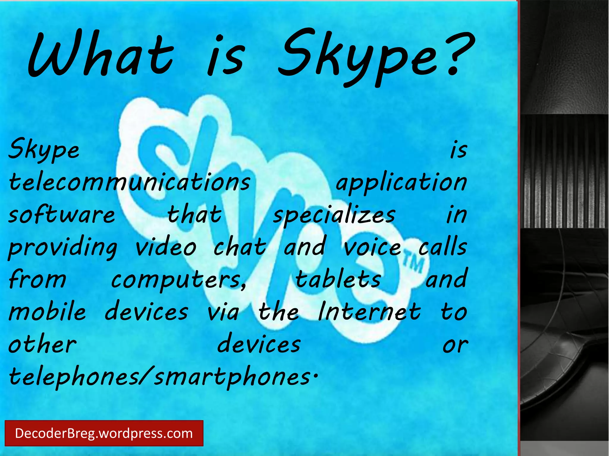 What is Skype? 
Skype is 
telecommunications application 
software that specializes in 
providing video chat and voice calls 
from computers, tablets and 
mobile devices via the Internet to 
other devices or 
telephones/smartphones. 
DecoderBreg.wordpress.com 
 