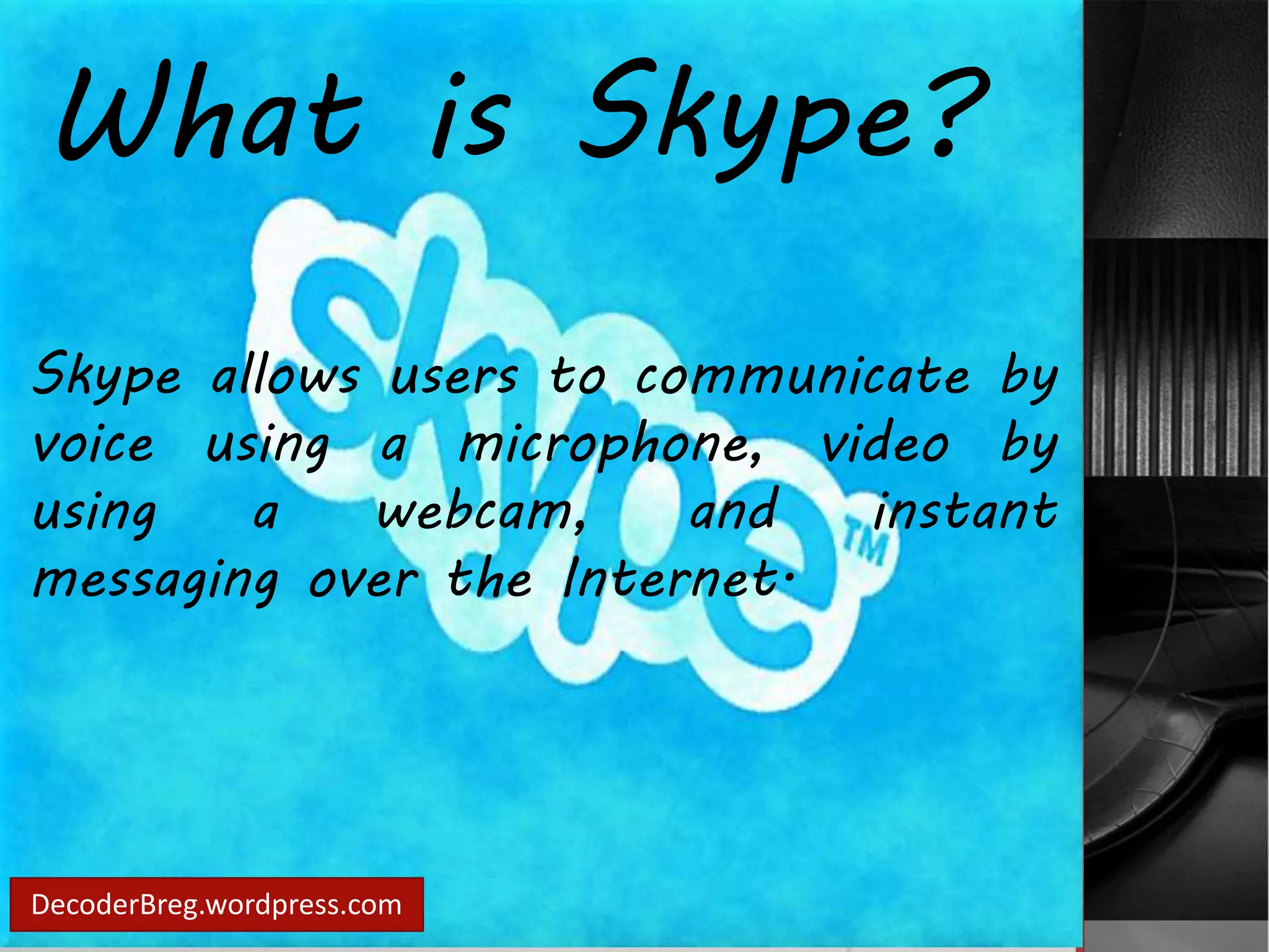 What is Skype? 
Skype allows users to communicate by 
voice using a microphone, video by 
using a webcam, and instant 
messaging over the Internet. 
DecoderBreg.wordpress.com 
 