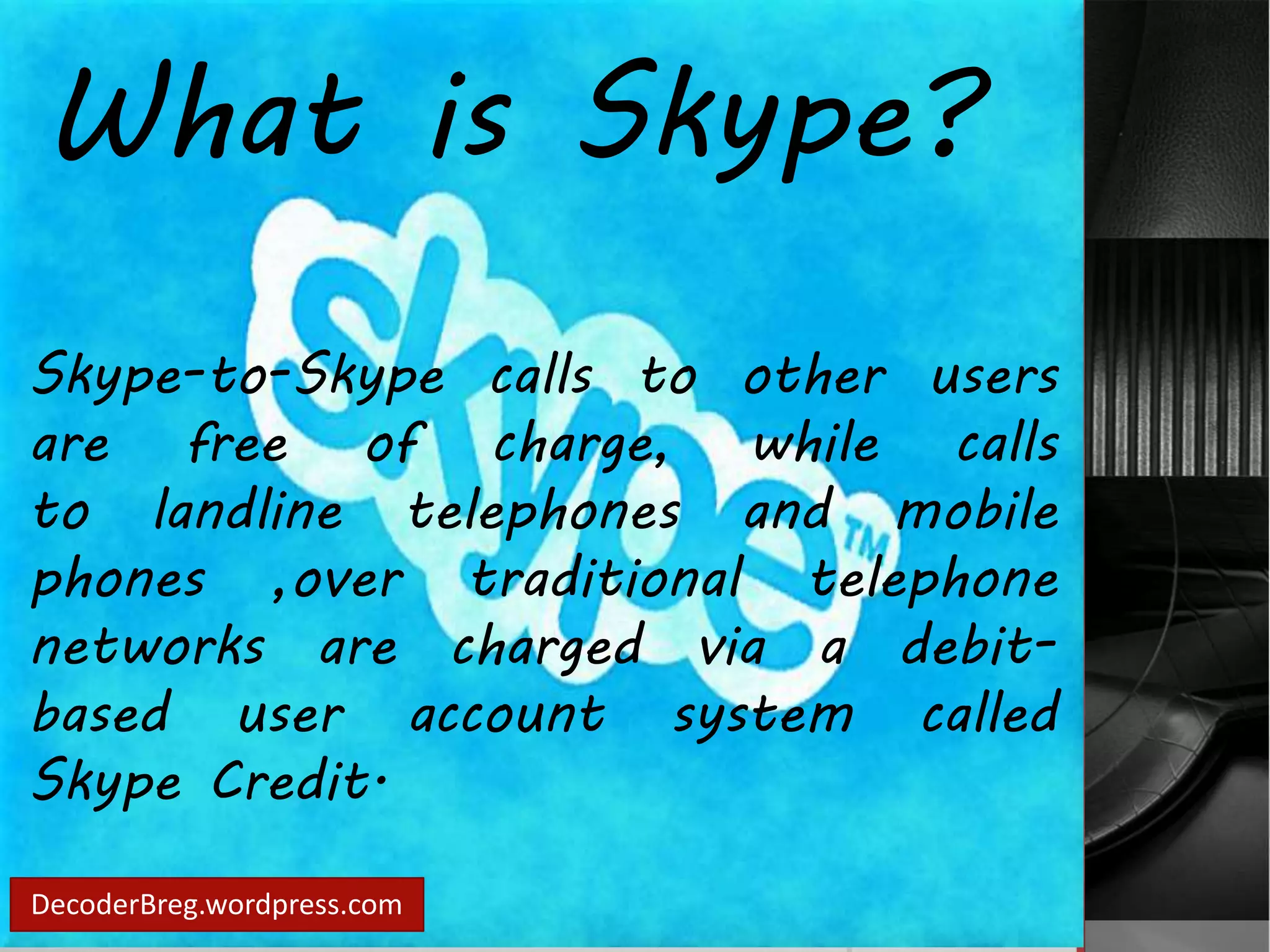 What is Skype? 
Skype-to-Skype calls to other users 
are free of charge, while calls 
to landline telephones and mobile 
phones ,over traditional telephone 
networks are charged via a debit-based 
user account system called 
Skype Credit. 
DecoderBreg.wordpress.com 
 