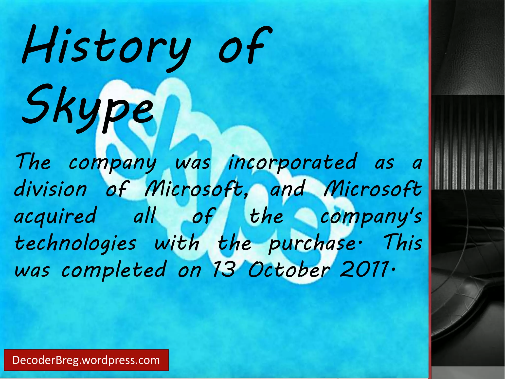 History of 
Skype 
The company was incorporated as a 
division of Microsoft, and Microsoft 
acquired all of the company's 
technologies with the purchase. This 
was completed on 13 October 2011. 
DecoderBreg.wordpress.com 
 