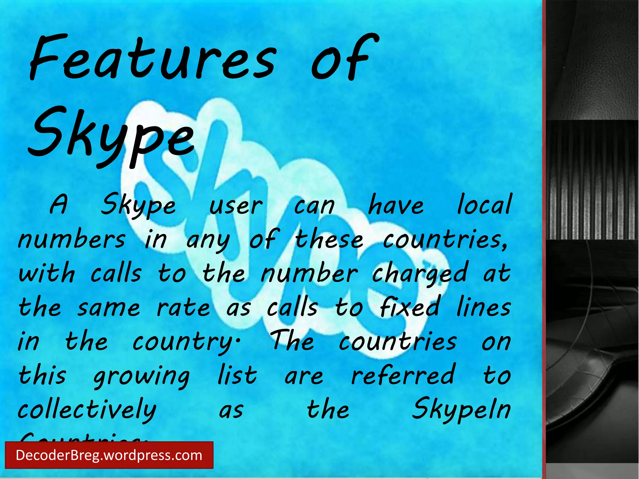 Features of 
Skype 
A Skype user can have local 
numbers in any of these countries, 
with calls to the number charged at 
the same rate as calls to fixed lines 
in the country. The countries on 
this growing list are referred to 
collectively as the SkypeIn 
Countries. DecoderBreg.wordpress.com 
 