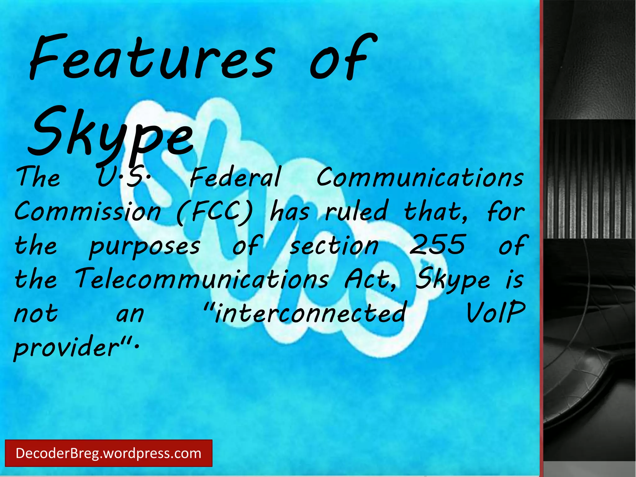 Features of 
Skype 
The U.S. Federal Communications 
Commission (FCC) has ruled that, for 
the purposes of section 255 of 
the Telecommunications Act, Skype is 
not an "interconnected VoIP 
provider". 
DecoderBreg.wordpress.com 
 