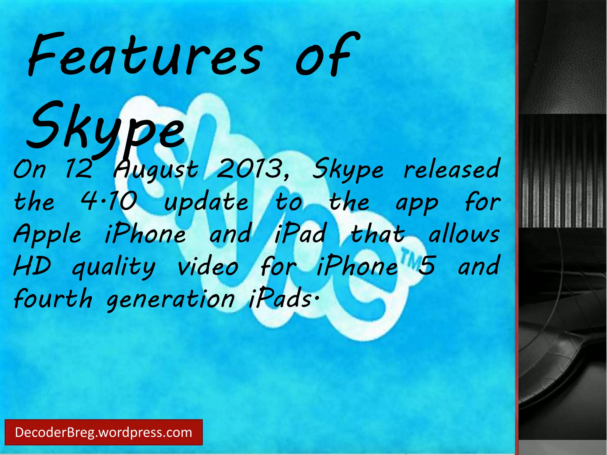 Features of 
Skype 
On 12 August 2013, Skype released 
the 4.10 update to the app for 
Apple iPhone and iPad that allows 
HD quality video for iPhone 5 and 
fourth generation iPads. 
DecoderBreg.wordpress.com 
 
