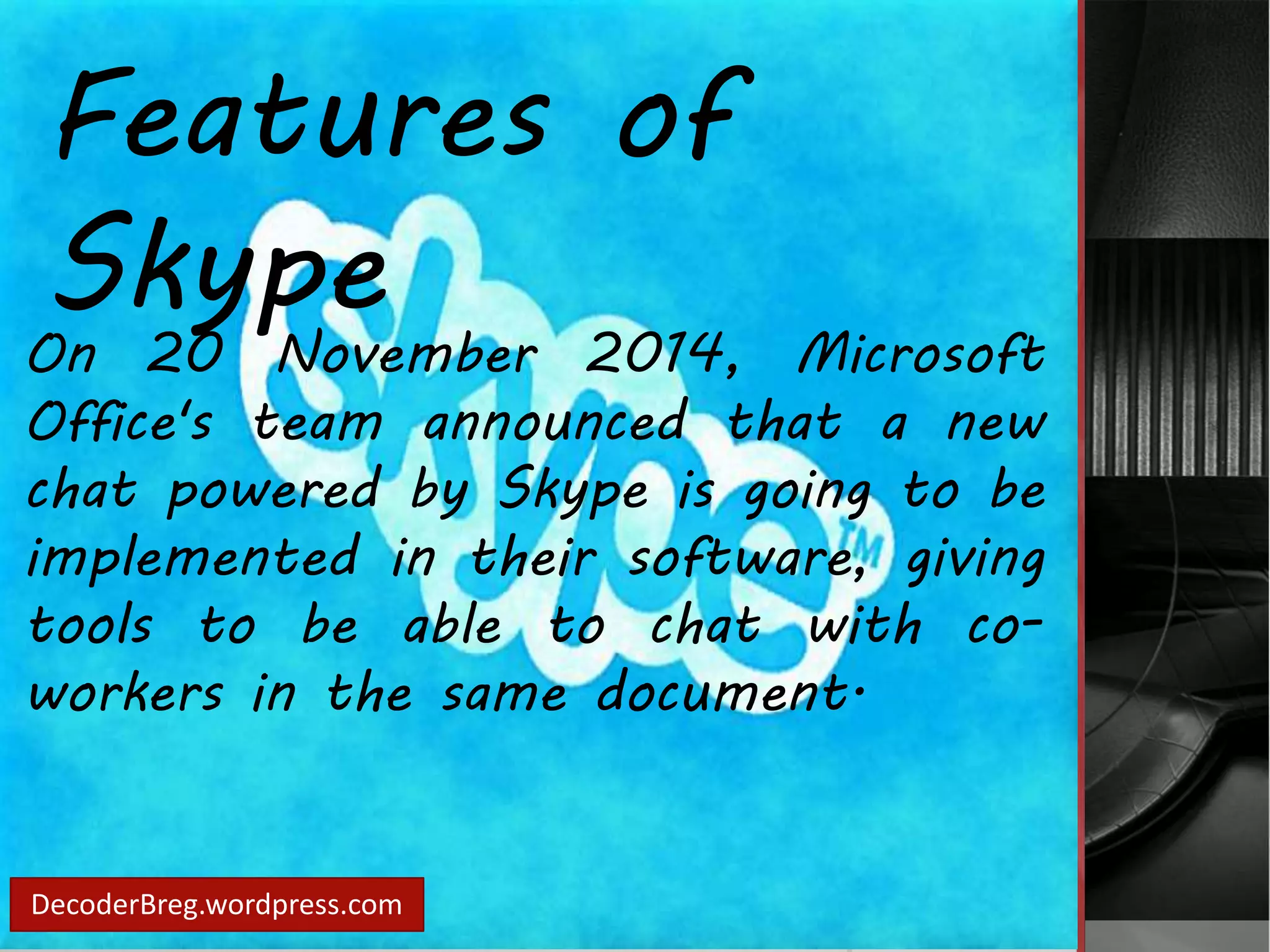 Features of 
Skype 
On 20 November 2014, Microsoft 
Office's team announced that a new 
chat powered by Skype is going to be 
implemented in their software, giving 
tools to be able to chat with co-workers 
in the same document. 
DecoderBreg.wordpress.com 
 