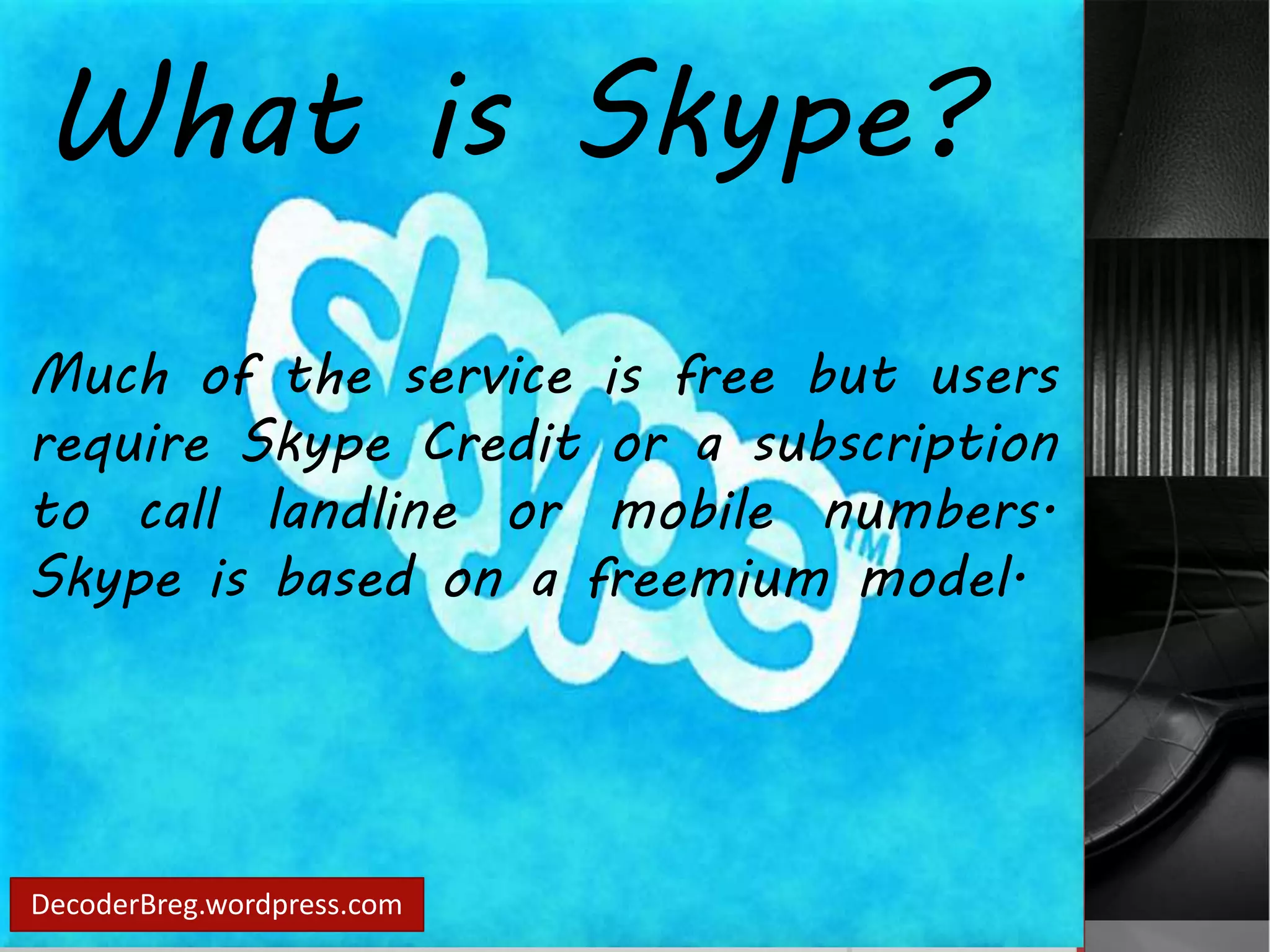 What is Skype? 
Much of the service is free but users 
require Skype Credit or a subscription 
to call landline or mobile numbers. 
Skype is based on a freemium model. 
DecoderBreg.wordpress.com 
 