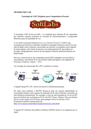 MEMORANDO VoIP

          Tecnologia de VoIP Telephony para Computadores Pessoais




A tecnologia VoIP (Voice-over-IP) e os standards para telefonia IP são suportados
por inúmeras soluções existentes no mercado de telecomunicações e assegurando
diferentes graus de qualidade de voz.

A voz sobre o protocolo Internet (Voice over Internet Protocol - VoIP) é uma
tecnologia que permite ao utilizador estabelecer chamadas telefónicas através de uma
rede de dados como a Internet, convertendo um sinal de voz analógico num conjunto
de sinais digitais, sob a forma de pacotes com endereçamento IP, que podem ser
enviados, designadamente, através de uma ligação à Internet (preferencialmente em
banda larga).

Para isso, necessita de ter um computador pessoal (PC) equipado com microfone e
auscultadores, um telefone IP ou um telefone tradicional ligado a um adaptador IP
(Analogue Telephone Adapter – ATA

Um exemplo de comunicação PC a PC é conforme se ilustra:




A ligação