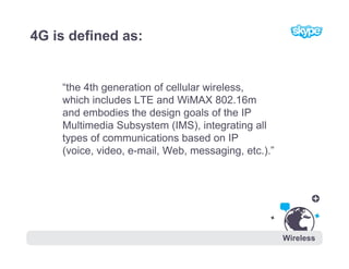 4G is defined as:


    “the 4th generation of cellular wireless,
    which includes LTE and WiMAX 802.16m
    and embodie...