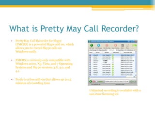 What is Pretty May Call Recorder?<br />PrettyMay Call Recorder for Skype (PMCRS) is a powerful Skype add on, which allows ...