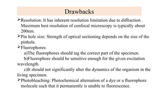 Drawbacks
Resolution: It has inherent resolution limitation due to diffraction .
Maximum best resolution of confocal microscopy is typically about
200nm.
Pin hole size: Strength of optical sectioning depends on the size of the
pinhole.
Fluorophores:
a)The fluorophores should tag the correct part of the specimen.
b)Fluorophore should be sensitive enough for the given excitation
wavelength.
c)It should not significantly alter the dynamics of the organism in the
living specimen.
Photobleaching: Photochemical alternation of a dye or a fluorophore
molecule such that it permanently is unable to fluorescence.
 
