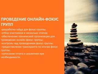 ПРОВЕДЕНИЕ ОНЛАЙН-ФОКУС
ГРУПП
-разработка гайда для фокус-группы;
-отбор участников в несколько этапов;
-обеспечение технической организации для
проведения онлайн-фокус группы;
-контроль над проведением фокус-группы;
-предоставление транскрипта по итогам фокус
группы;
-написание отчета и аналитики при
необходимости.
 