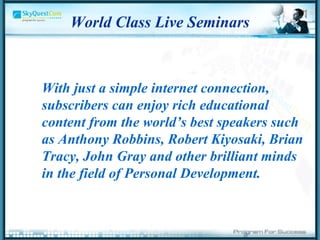 World Class Live Seminars With just a simple internet connection, subscribers can enjoy rich educational content from the world’s best speakers such as Anthony Robbins, Robert Kiyosaki, Brian Tracy, John Gray and other brilliant minds in the field of Personal Development.  