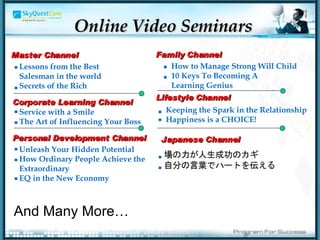Online Video Seminars Lessons from the Best   Salesman   in the world Secrets of the Rich Master Channel Corporate Learning Channel Service with a Smile The Art of Influencing Your Boss Personal Development Channel Unleash Your Hidden Potential How Ordinary People Achieve the   Extraordinary EQ in the New Economy Family Channel How to Manage Strong Will Child 10 Keys To Becoming A  Learning Genius Lifestyle Channel Keeping the Spark in the Relationship Happiness is a CHOICE! Japanese Channel . . . . . . . . . . . . . And Many More… 