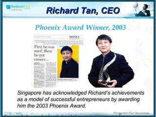 Singapore has acknowledged Richard’s achievements as a model of successful entrepreneurs by awarding him the 2003 Phoenix Award.  Phoenix   Award   Winner, 2003 Richard Tan, CEO 