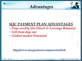 Advantages SQC PAYMENT PLAN ADVANTAGES ~ Pays weekly (for Direct & Leverage Bonuses) ~ Sell from day one  ~ Global market Potential   http://www.skyquestcom.com/secretsofrich 