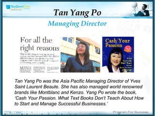 Managing Director Tan Yang Po Tan Yang Po was the Asia Pacific Managing Director of Yves Saint Laurent Beaute. She has also managed world renowned brands like Montblanc and Kenzo. Yang Po wrote the book, ‘Cash Your Passion. What Text Books Don’t Teach About How to Start and Manage Successful Businesses.’  