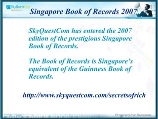 Singapore Book of Records 2007  SkyQuestCom has entered the 2007 edition of the prestigious Singapore Book of Records.  The Book of Records is Singapore’s equivalent of the Guinness Book of Records. http://www.skyquestcom.com/secretsofrich   