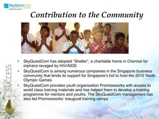 SkyQuestCom has adopted “Shelter”, a charitable home in Chennai for orphans ravaged by HIV/AIDS SkyQuestCom is among numerous companies in the Singapore business community that lends its support for Singapore’s bid to host the 2010 Youth Olympic Games SkyQuestCom provides youth organisation Promiseworks with access to world class training materials and has helped them to develop a training programme for mentors and youths. The SkyQuestCom management has also led Promiseworks’ inaugural training camps Contribution to the Community 
