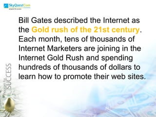 Bill Gates described the Internet as the  Gold rush of the 21st century . Each month, tens of thousands of Internet Marketers are joining in the Internet Gold Rush and spending hundreds of thousands of dollars to learn how to promote their web sites.  